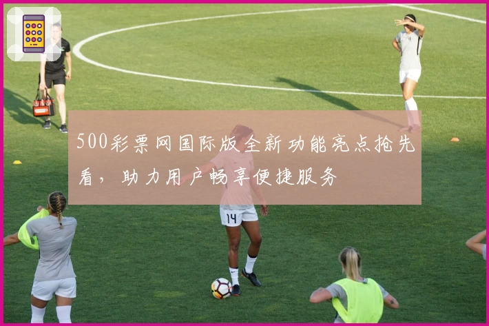 500彩票网国际版全新功能亮点抢先看，助力用户畅享便捷服务
