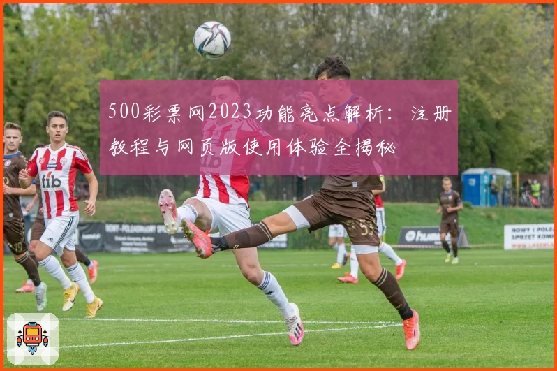 500彩票网2023功能亮点解析：注册教程与网页版使用体验全揭秘