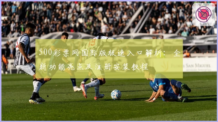 500彩票网国际版极速入口解析：全新功能亮点及注册安装教程