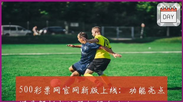 500彩票网官网新版上线：功能亮点深度解析与注册教程全攻略