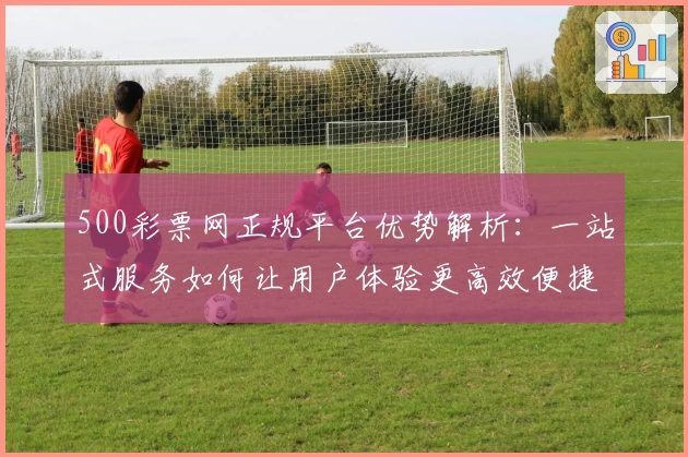 500彩票网正规平台优势解析：一站式服务如何让用户体验更高效便捷