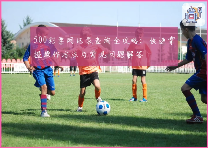 500彩票网记录查询全攻略：快速掌握操作方法与常见问题解答