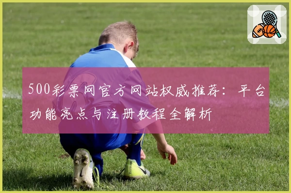 500彩票网官方网站权威推荐：平台功能亮点与注册教程全解析