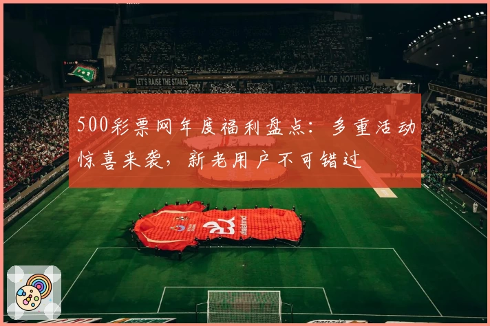 500彩票网年度福利盘点：多重活动惊喜来袭，新老用户不可错过