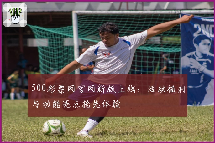 500彩票网官网新版上线，活动福利与功能亮点抢先体验