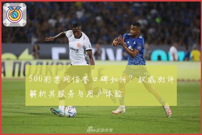 500彩票网信誉口碑如何？权威测评解析其服务与用户体验
