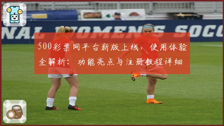 500彩票网平台新版上线，使用体验全解析：功能亮点与注册教程详细说明