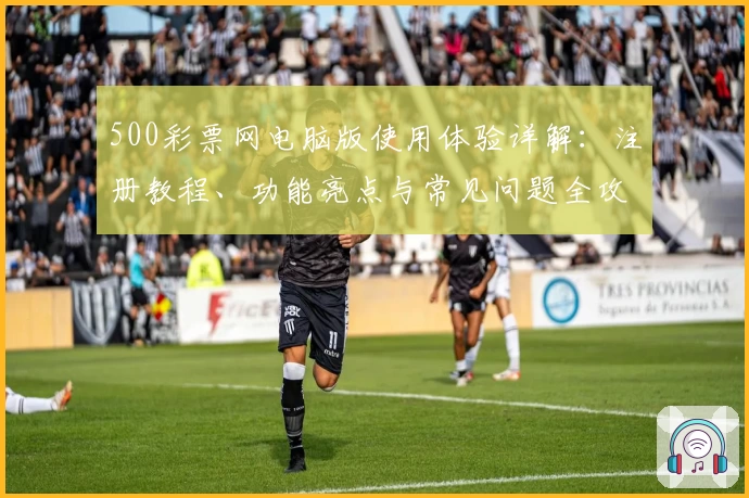 500彩票网电脑版使用体验详解：注册教程、功能亮点与常见问题全攻略