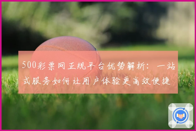500彩票网正规平台优势解析：一站式服务如何让用户体验更高效便捷