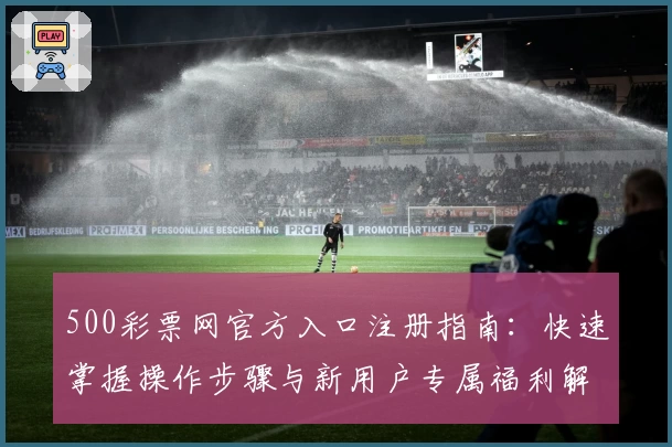 500彩票网官方入口注册指南：快速掌握操作步骤与新用户专属福利解析
