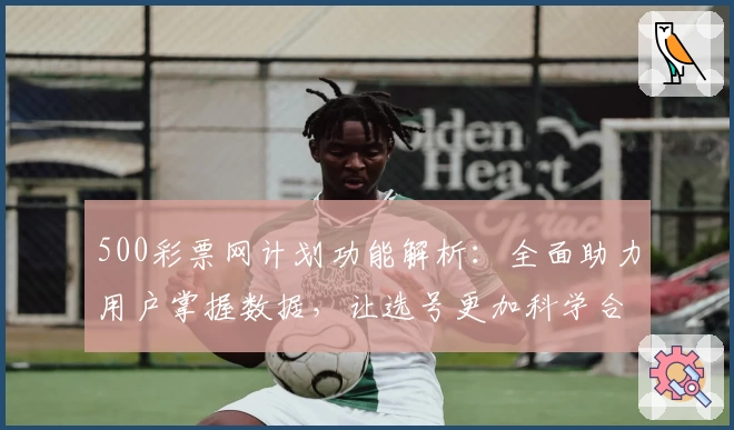 500彩票网计划功能解析：全面助力用户掌握数据，让选号更加科学合理