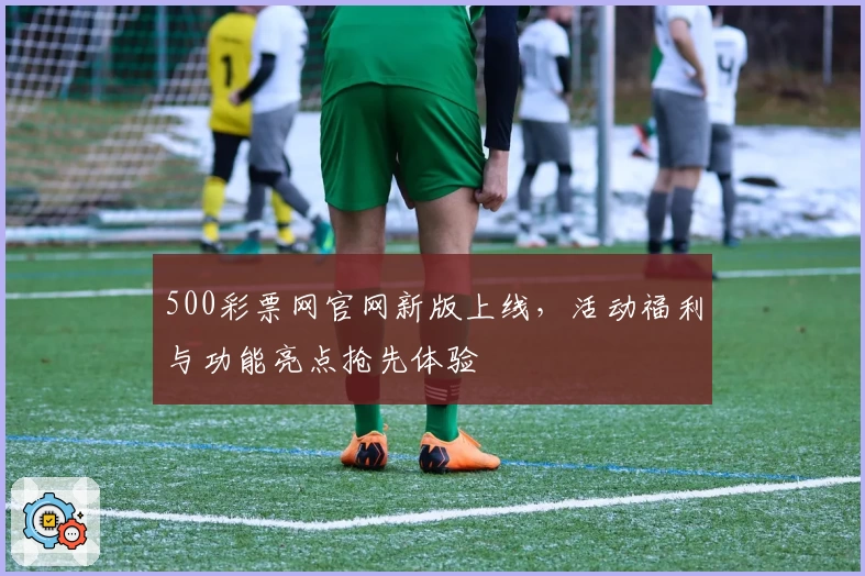 500彩票网官网新版上线，活动福利与功能亮点抢先体验