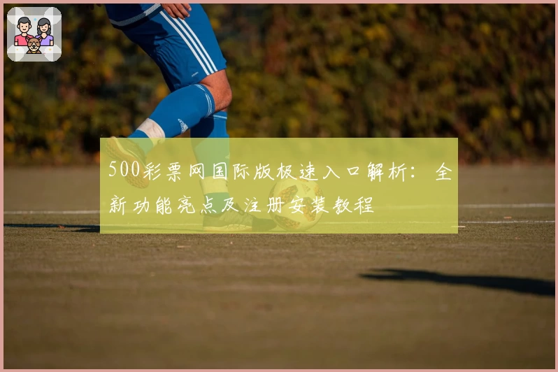500彩票网国际版极速入口解析：全新功能亮点及注册安装教程