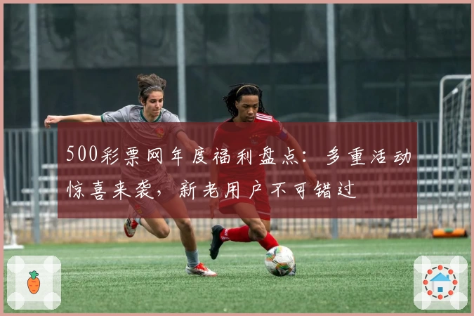 500彩票网年度福利盘点：多重活动惊喜来袭，新老用户不可错过