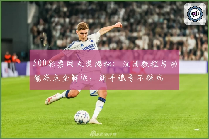 500彩票网大奖揭秘：注册教程与功能亮点全解读，新手选号不踩坑