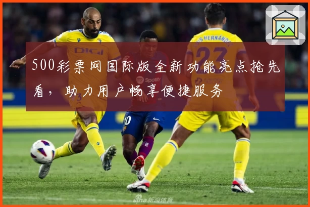 500彩票网国际版全新功能亮点抢先看，助力用户畅享便捷服务
