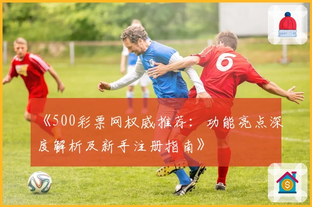《500彩票网权威推荐：功能亮点深度解析及新手注册指南》