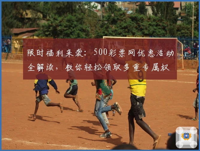 限时福利来袭：500彩票网优惠活动全解读，教你轻松领取多重专属权益