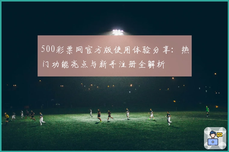 500彩票网官方版使用体验分享：热门功能亮点与新手注册全解析