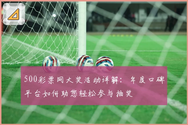 500彩票网大奖活动详解：年度口碑平台如何助您轻松参与抽奖