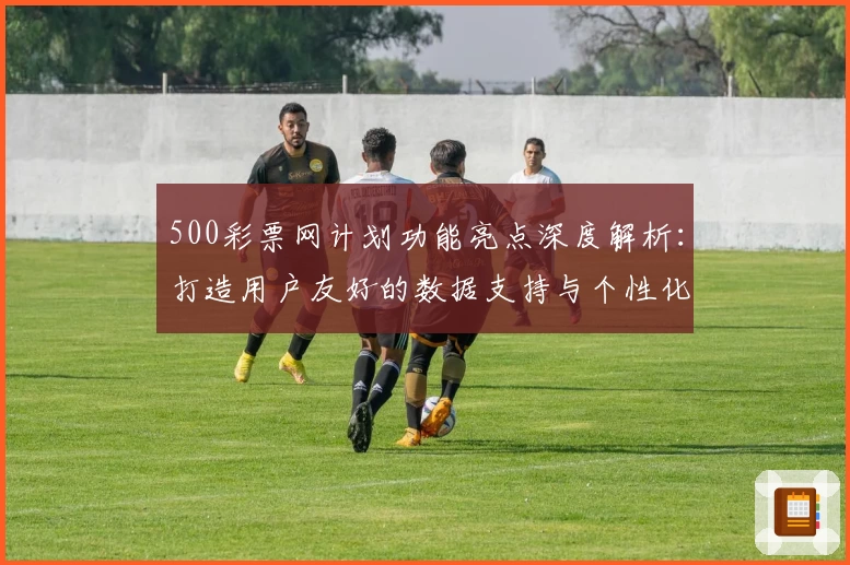 500彩票网计划功能亮点深度解析：打造用户友好的数据支持与个性化服务
