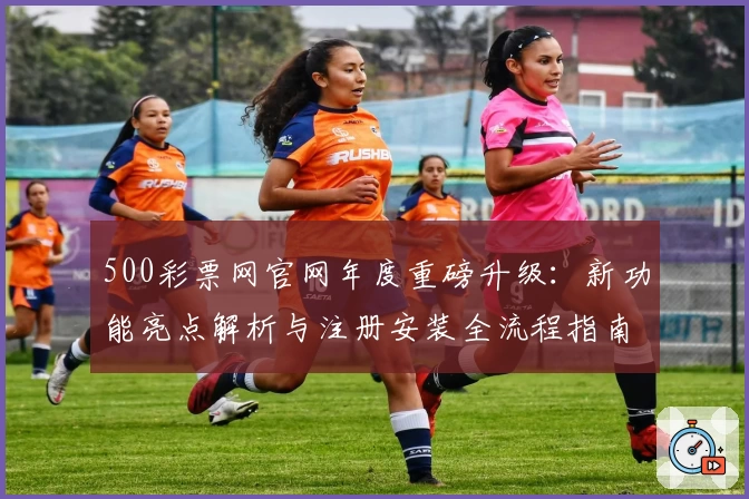500彩票网官网年度重磅升级：新功能亮点解析与注册安装全流程指南