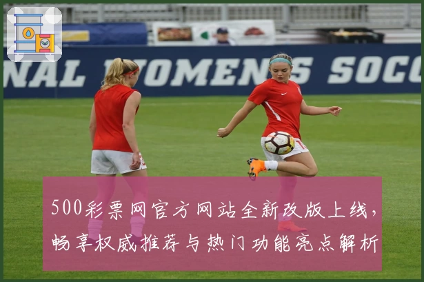 500彩票网官方网站全新改版上线，畅享权威推荐与热门功能亮点解析