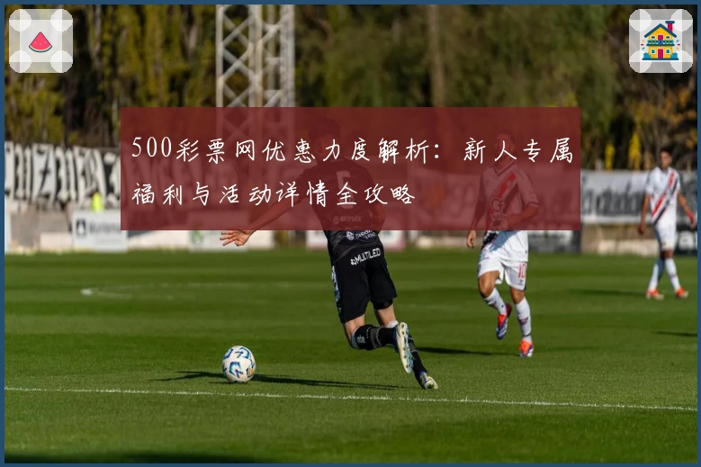 500彩票网优惠力度解析：新人专属福利与活动详情全攻略