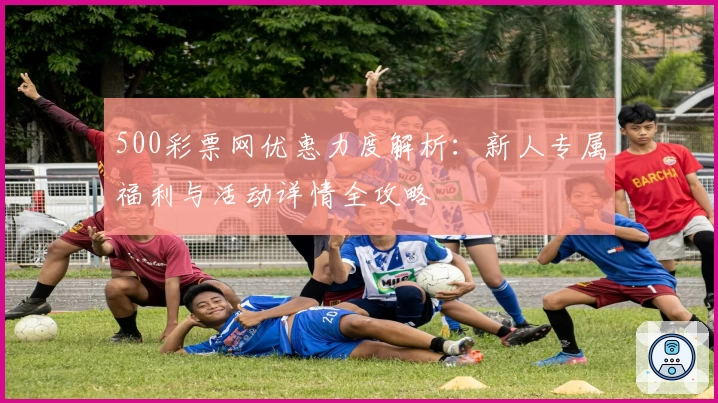 500彩票网优惠力度解析：新人专属福利与活动详情全攻略